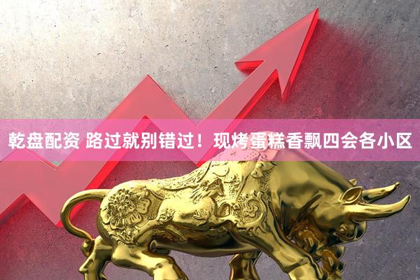 乾盘配资 路过就别错过！现烤蛋糕香飘四会各小区
