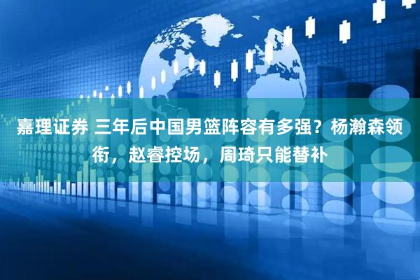 嘉理证券 三年后中国男篮阵容有多强？杨瀚森领衔，赵睿控场，周琦只能替补