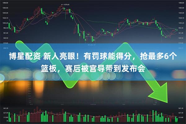 博星配资 新人亮眼！有罚球能得分，抢最多6个篮板，赛后被宫导带到发布会