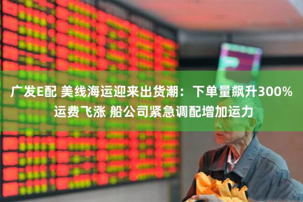 广发E配 美线海运迎来出货潮：下单量飙升300% 运费飞涨 船公司紧急调配增加运力