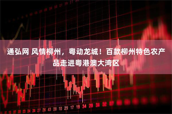 通弘网 风情柳州，粤动龙城！百款柳州特色农产品走进粤港澳大湾区