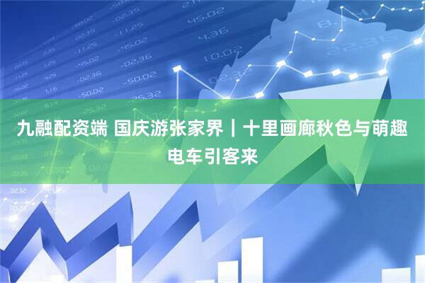九融配资端 国庆游张家界｜十里画廊秋色与萌趣电车引客来