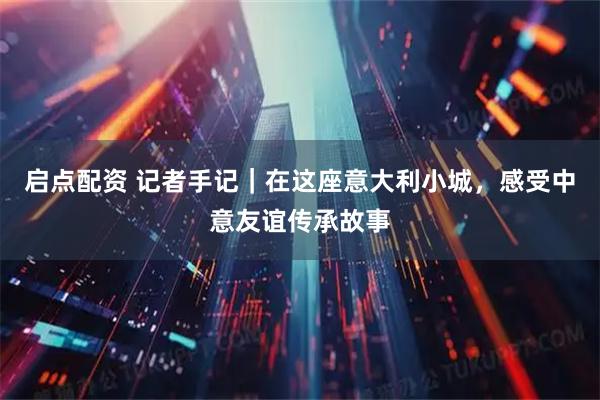 启点配资 记者手记｜在这座意大利小城，感受中意友谊传承故事