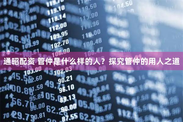 通昭配资 管仲是什么样的人？探究管仲的用人之道