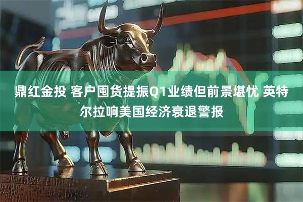 鼎红金投 客户囤货提振Q1业绩但前景堪忧 英特尔拉响美国经济衰退警报