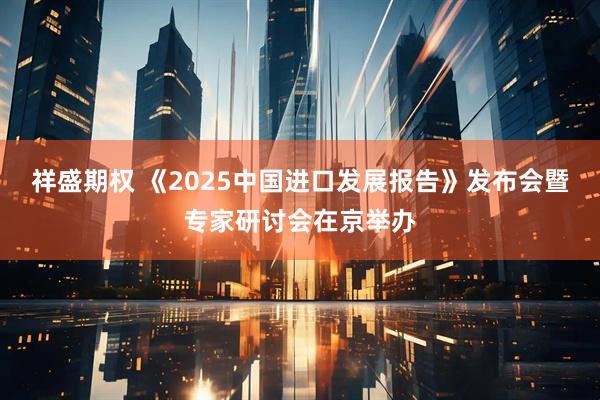 祥盛期权 《2025中国进口发展报告》发布会暨专家研讨会在京举办