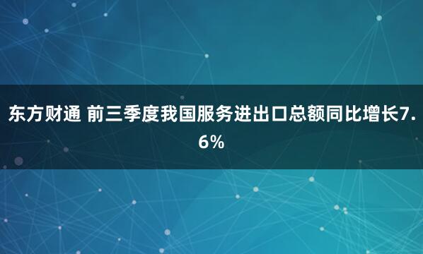 东方财通 前三季度我国服务进出口总额同比增长7.6%