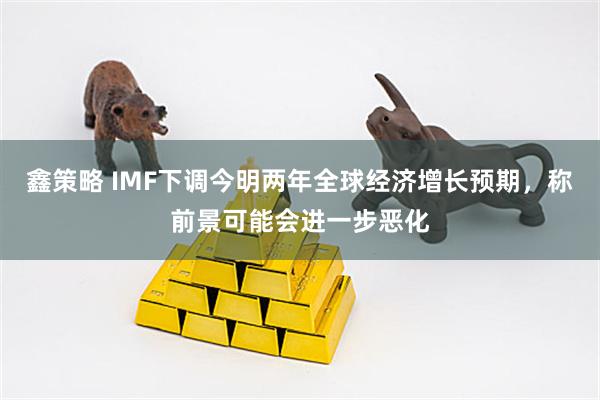 鑫策略 IMF下调今明两年全球经济增长预期，称前景可能会进一步恶化