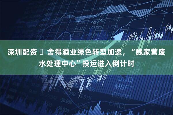 深圳配资 ​舍得酒业绿色转型加速，“魏家营废水处理中心”投运进入倒计时