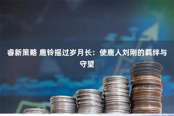 睿新策略 鹿铃摇过岁月长：使鹿人刘刚的羁绊与守望