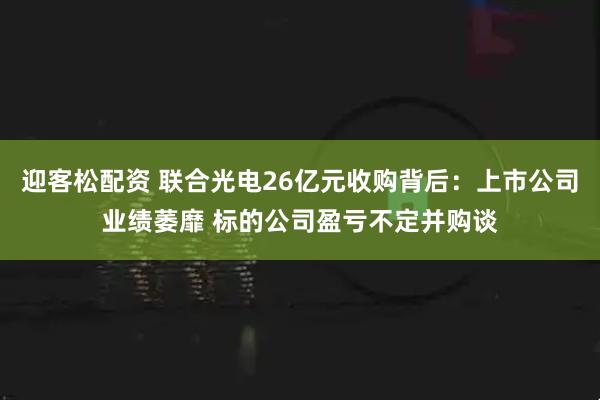迎客松配资 联合光电26亿元收购背后：上市公司业绩萎靡 标的公司盈亏不定并购谈