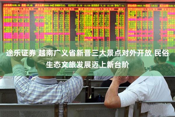 途乐证券 越南广义省新晋三大景点对外开放 民俗生态文旅发展迈上新台阶