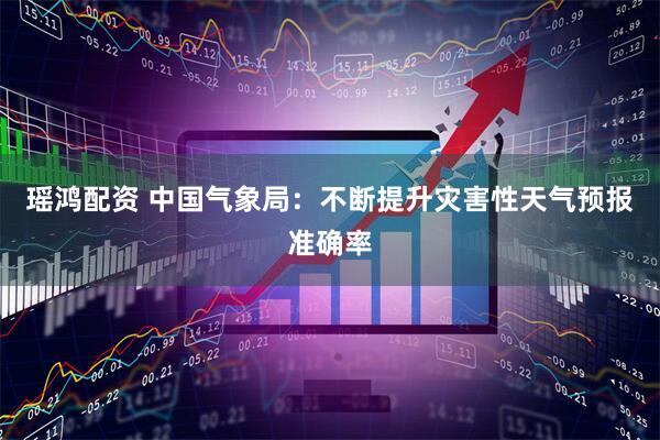 瑶鸿配资 中国气象局:不断提升灾害性天气预报准确率