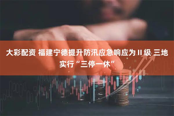 大彩配资 福建宁德提升防汛应急响应为Ⅱ级 三地实行“三停一休”